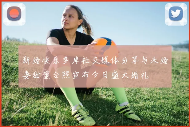 新婚快乐多库社交媒体分享与未婚妻甜蜜合照宣布今日盛大婚礼