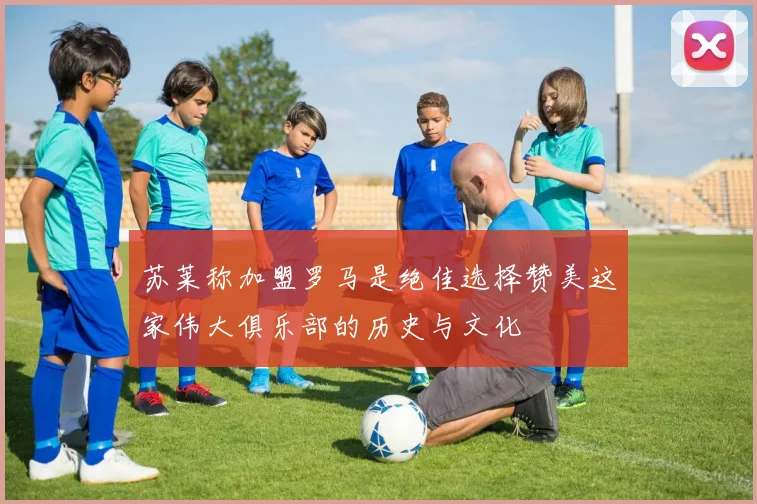 苏莱称加盟罗马是绝佳选择赞美这家伟大俱乐部的历史与文化