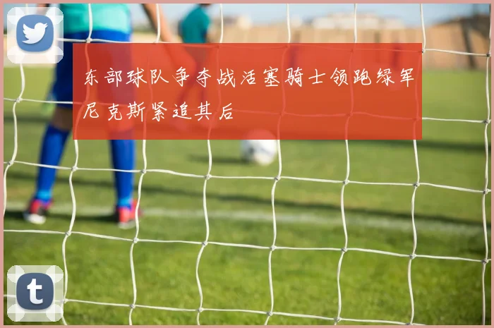 东部球队争夺战活塞骑士领跑绿军尼克斯紧追其后