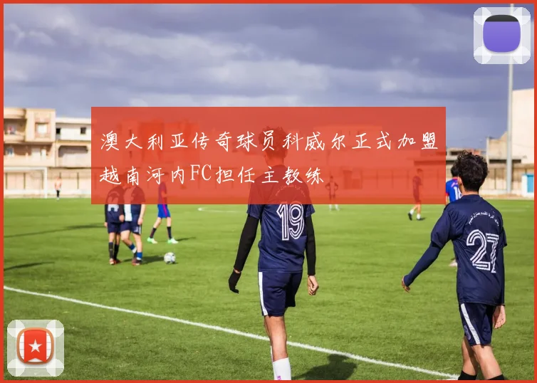 澳大利亚传奇球员科威尔正式加盟越南河内FC担任主教练