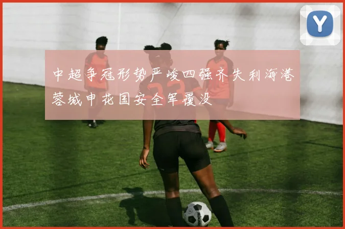 中超争冠形势严峻四强齐失利海港蓉城申花国安全军覆没