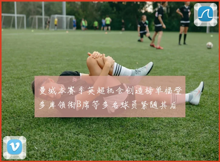 曼城本赛季英超机会创造榜单福登多库领衔B席等多名球员紧随其后