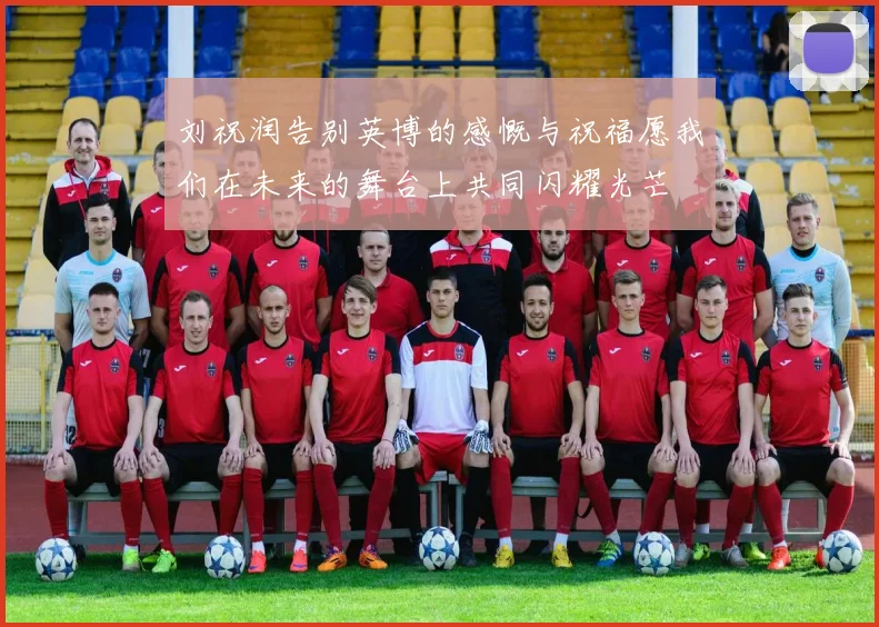 刘祝润告别英博的感慨与祝福愿我们在未来的舞台上共同闪耀光芒