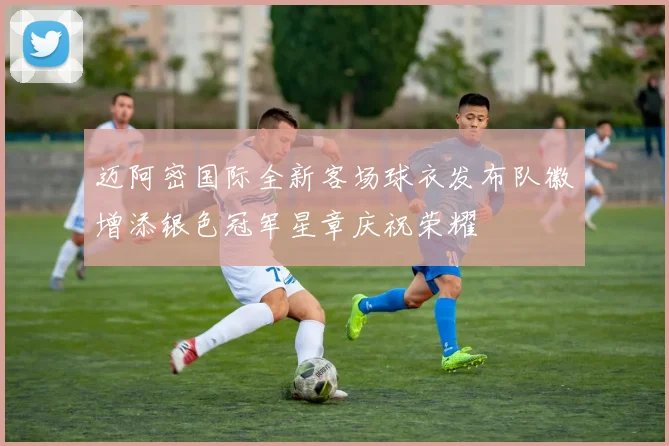 迈阿密国际全新客场球衣发布队徽增添银色冠军星章庆祝荣耀