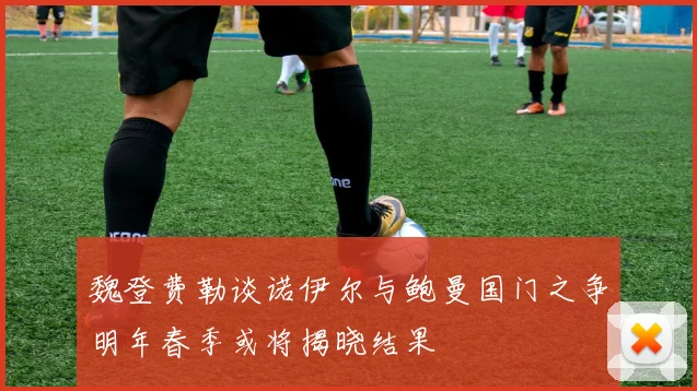 魏登费勒谈诺伊尔与鲍曼国门之争明年春季或将揭晓结果