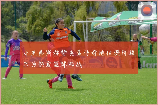 小里弗斯称赞克莱传奇地位现阶段只为热爱篮球而战