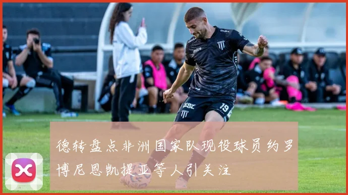 德转盘点非洲国家队现役球员约罗博尼恩凯提亚等人引关注
