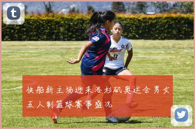 快船新主场迎来洛杉矶奥运会男女五人制篮球赛事盛况