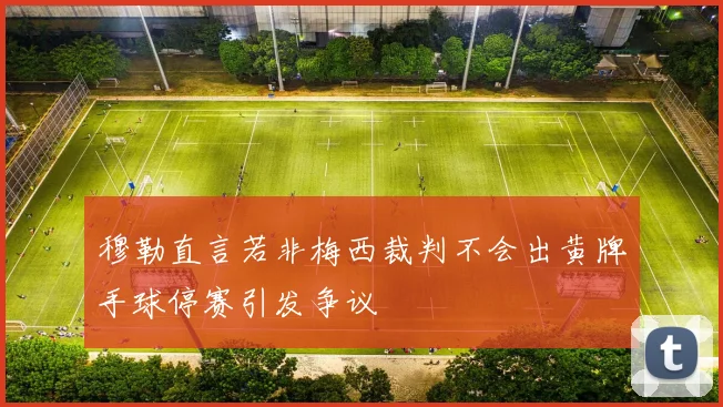 穆勒直言若非梅西裁判不会出黄牌手球停赛引发争议