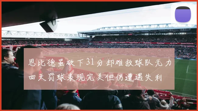 恩比德虽砍下31分却难救球队无力回天罚球表现完美但仍遭遇失利
