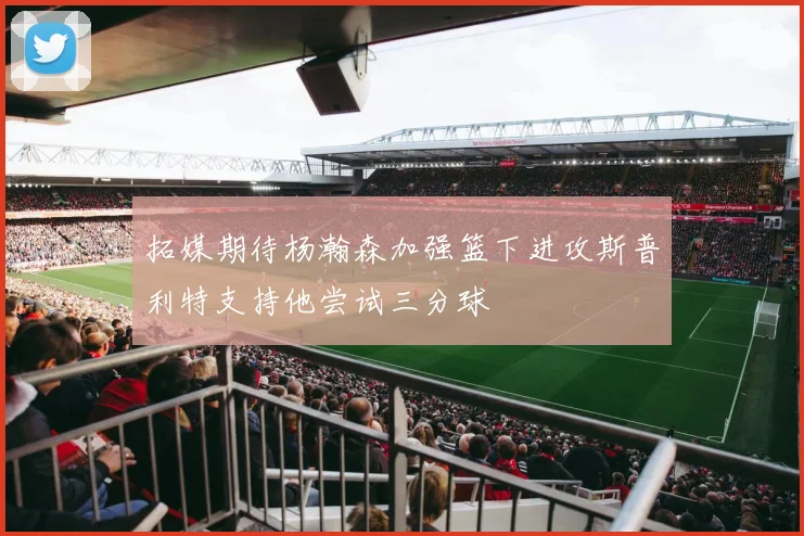 拓媒期待杨瀚森加强篮下进攻斯普利特支持他尝试三分球