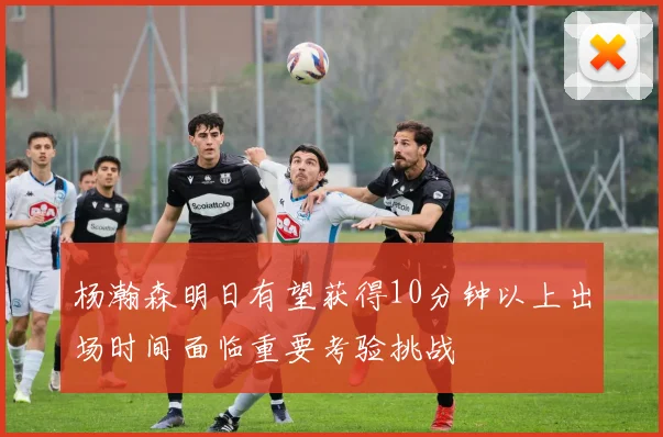 杨瀚森明日有望获得10分钟以上出场时间面临重要考验挑战