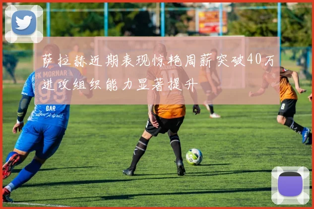 萨拉赫近期表现惊艳周薪突破40万进攻组织能力显著提升