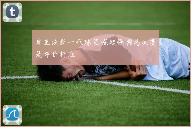 库里谈新一代球星崛起强调总决赛是评价标准