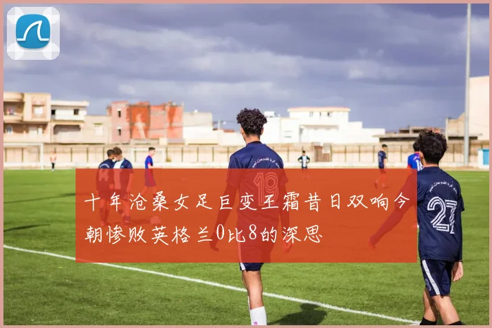 十年沧桑女足巨变王霜昔日双响今朝惨败英格兰0比8的深思