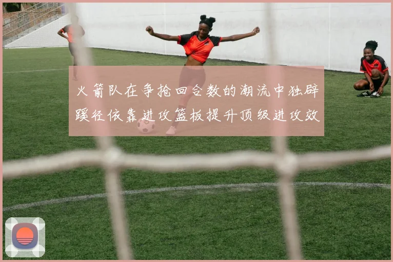 火箭队在争抢回合数的潮流中独辟蹊径依靠进攻篮板提升顶级进攻效率