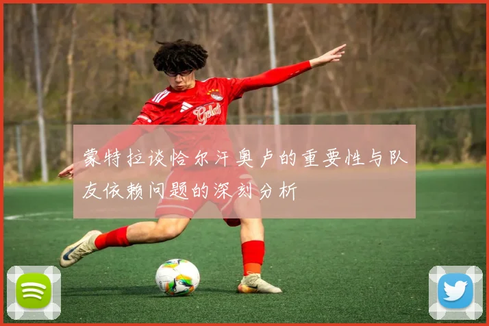 蒙特拉谈恰尔汗奥卢的重要性与队友依赖问题的深刻分析