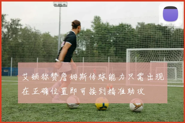 艾顿称赞詹姆斯传球能力只需出现在正确位置即可接到精准助攻