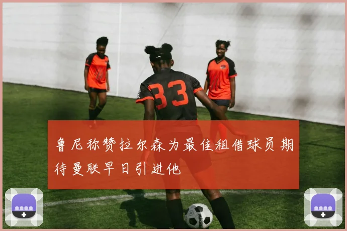 鲁尼称赞拉尔森为最佳租借球员期待曼联早日引进他
