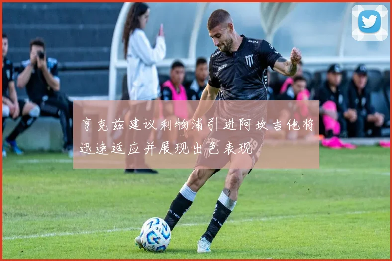 亨克兹建议利物浦引进阿坎吉他将迅速适应并展现出色表现