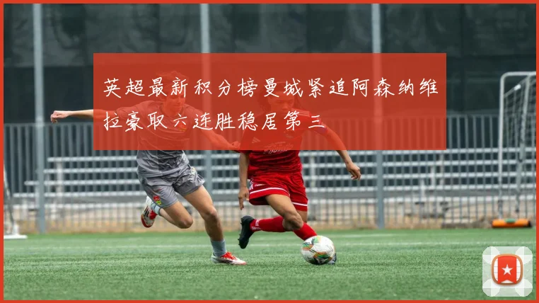 英超最新积分榜曼城紧追阿森纳维拉豪取六连胜稳居第三