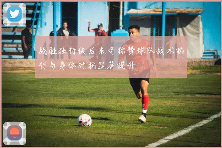 战胜独行侠后米奇称赞球队战术执行与身体对抗显著提升