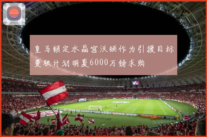 皇马锁定水晶宫沃顿作为引援目标曼联计划明夏6000万镑求购