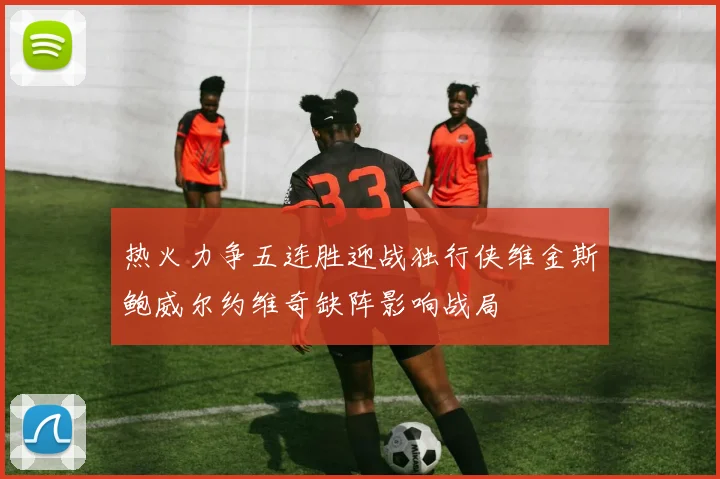 热火力争五连胜迎战独行侠维金斯鲍威尔约维奇缺阵影响战局